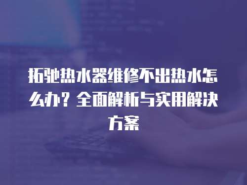 拓馳熱水器維修不出熱水怎么辦？全面解析與實用解決方案