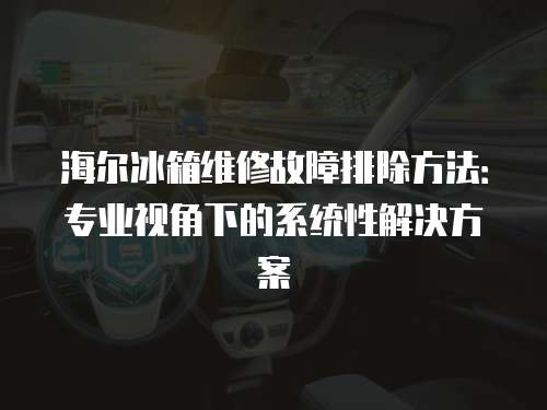 海爾冰箱維修故障排除方法：專業(yè)視角下的系統(tǒng)性解決方案