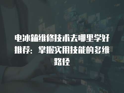 電冰箱維修技術(shù)去哪里學(xué)好推薦：掌握實(shí)用技能的多維路徑