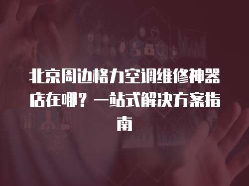 北京周邊格力空調(diào)維修神器店在哪？一站式解決方案指南