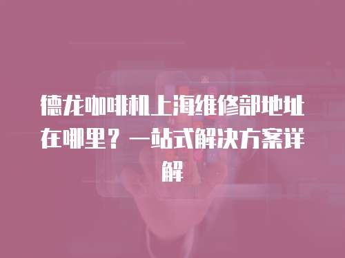 德龍咖啡機(jī)上海維修部地址在哪里？一站式解決方案詳解