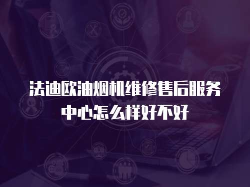 法迪歐油煙機維修售后服務中心怎么樣好不好