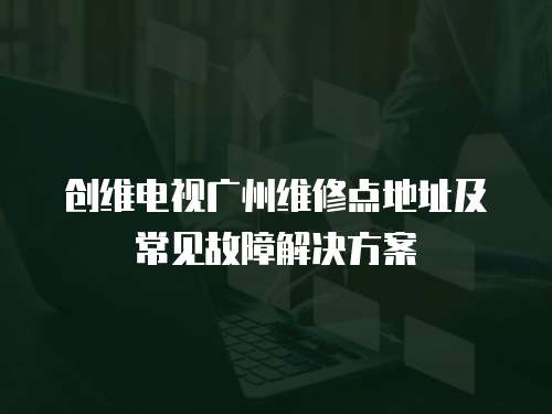 創維電視廣州維修點地址及常見故障解決方案