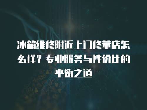 冰箱維修附近上門修董店怎么樣？專業(yè)服務(wù)與性價(jià)比的平衡之道