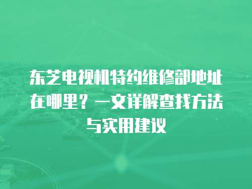 東芝電視機特約維修部地址在哪里？一文詳解查找方法與實用建議