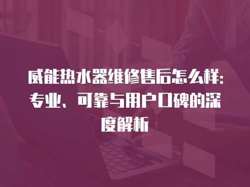 威能熱水器維修售后怎么樣：專業(yè)、可靠與用戶口碑的深度解析