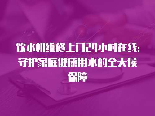 飲水機維修上門24小時在線：守護家庭健康用水的全天候保障