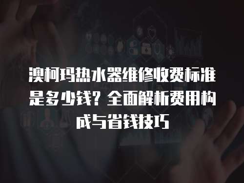 澳柯瑪熱水器維修收費標準是多少錢？全面解析費用構(gòu)成與省錢技巧
