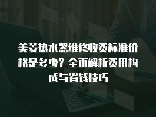 美菱熱水器維修收費標準價格是多少？全面解析費用構(gòu)成與省錢技巧