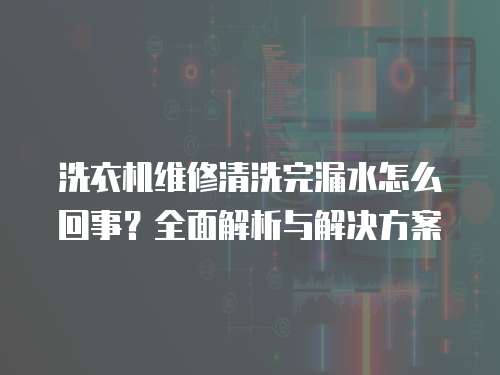 洗衣機維修清洗完漏水怎么回事？全面解析與解決方案