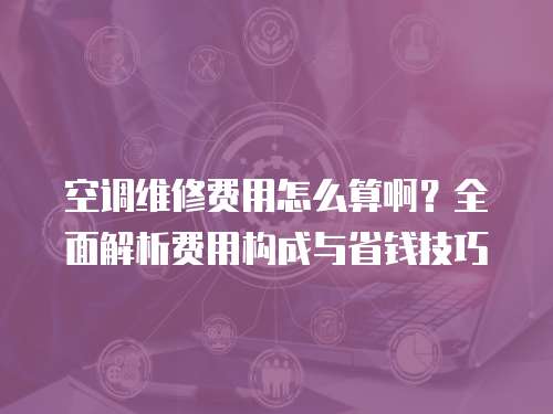 空調維修費用怎么算啊？全面解析費用構成與省錢技巧