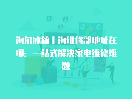 海爾冰箱上海維修部地址在哪：一站式解決家電維修難題