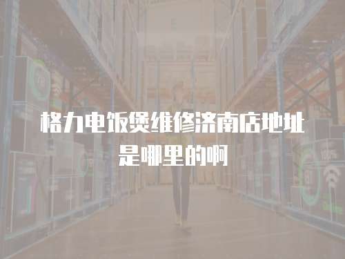 格力電飯煲維修濟(jì)南店地址是哪里的啊
