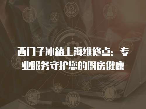 西門子冰箱上海維修點：專業服務守護您的廚房健康