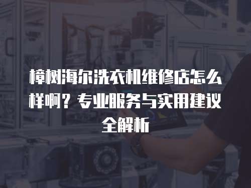 樟樹海爾洗衣機維修店怎么樣啊？專業服務與實用建議全解析