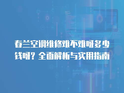 春蘭空調(diào)維修難不難呀多少錢呀？全面解析與實用指南