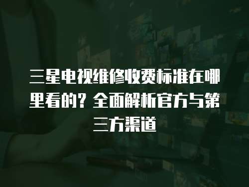 三星電視維修收費(fèi)標(biāo)準(zhǔn)在哪里看的？全面解析官方與第三方渠道