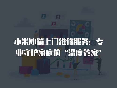 小米冰箱上門維修服務(wù)：專業(yè)守護家庭的“溫度管家”