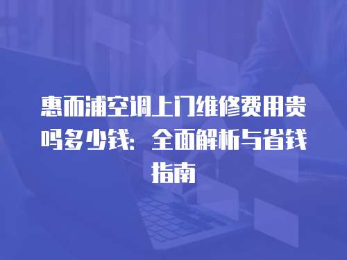 惠而浦空調(diào)上門維修費用貴嗎多少錢：全面解析與省錢指南