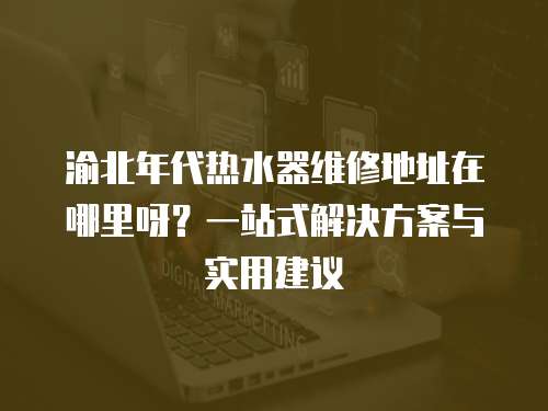 渝北年代熱水器維修地址在哪里呀？一站式解決方案與實用建議