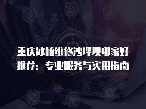 重慶冰箱維修沙坪壩哪家好推薦：專業服務與實用指南