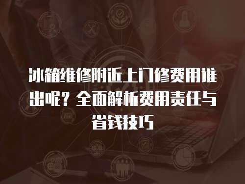 冰箱維修附近上門修費用誰出呢？全面解析費用責任與省錢技巧
