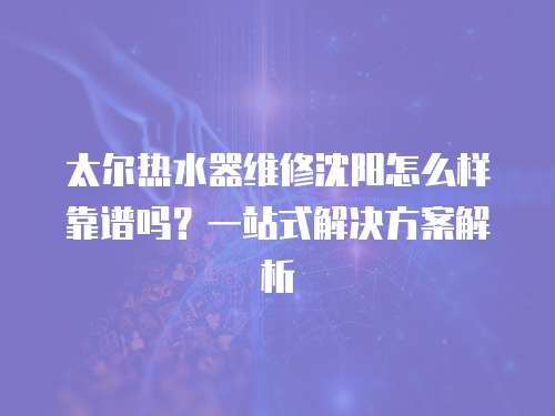 太爾熱水器維修沈陽怎么樣靠譜嗎？一站式解決方案解析