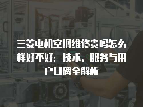 三菱電機空調(diào)維修貴嗎怎么樣好不好：技術(shù)、服務(wù)與用戶口碑全解析