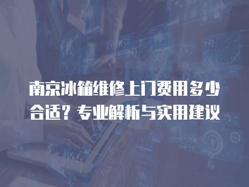 南京冰箱維修上門費(fèi)用多少合適？專業(yè)解析與實(shí)用建議