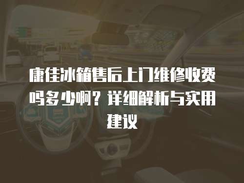 康佳冰箱售后上門維修收費嗎多少啊？詳細解析與實用建議