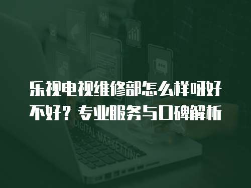 樂視電視維修部怎么樣呀好不好？專業(yè)服務(wù)與口碑解析