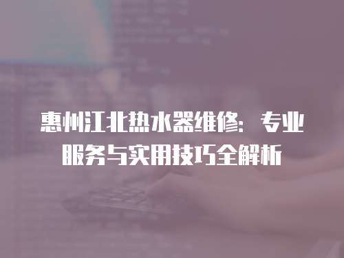 惠州江北熱水器維修：專業服務與實用技巧全解析