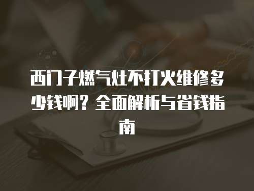 西門子燃氣灶不打火維修多少錢啊？全面解析與省錢指南