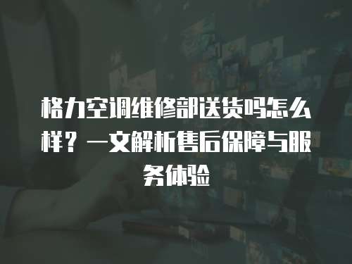 格力空調(diào)維修部送貨嗎怎么樣？一文解析售后保障與服務(wù)體驗(yàn)