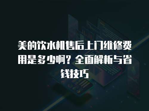 美的飲水機售后上門維修費用是多少啊？全面解析與省錢技巧