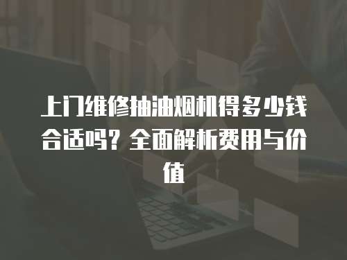 上門維修抽油煙機得多少錢合適嗎？全面解析費用與價值