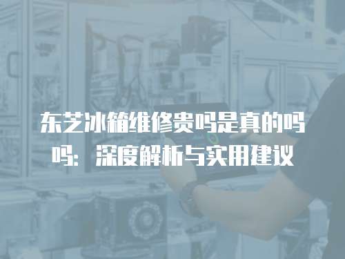 東芝冰箱維修貴嗎是真的嗎嗎：深度解析與實(shí)用建議