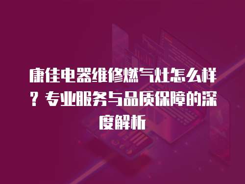 康佳電器維修燃氣灶怎么樣？專業服務與品質保障的深度解析