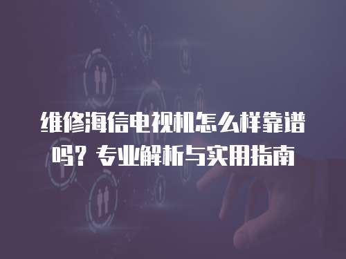 維修海信電視機怎么樣靠譜嗎？專業解析與實用指南