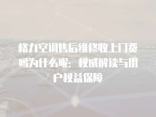 格力空調(diào)售后維修收上門費嗎為什么呢：權(quán)威解讀與用戶權(quán)益保障