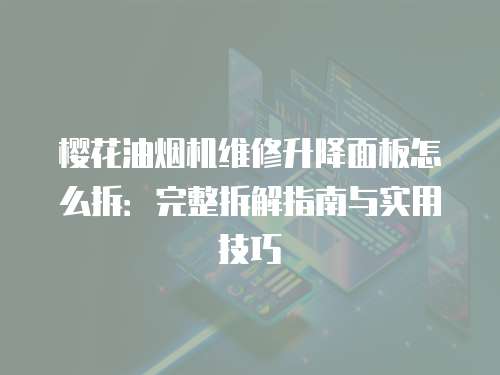 櫻花油煙機維修升降面板怎么拆：完整拆解指南與實用技巧