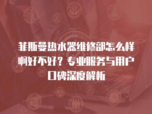菲斯曼熱水器維修部怎么樣啊好不好？專業(yè)服務(wù)與用戶口碑深度解析
