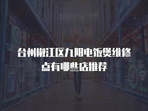 臺州椒江區(qū)九陽電飯煲維修點有哪些店推薦