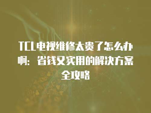 TCL電視維修太貴了怎么辦啊：省錢又實用的解決方案全攻略