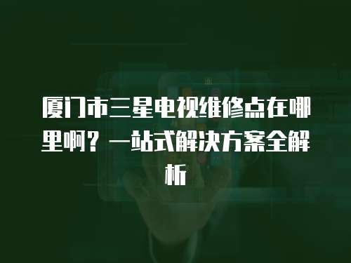 廈門市三星電視維修點在哪里啊？一站式解決方案全解析