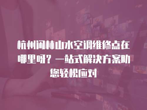 杭州閑林山水空調維修點在哪里呀？一站式解決方案助您輕松應對