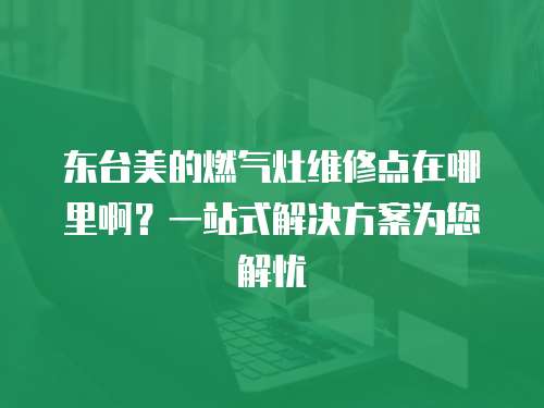 東臺美的燃氣灶維修點在哪里啊？一站式解決方案為您解憂