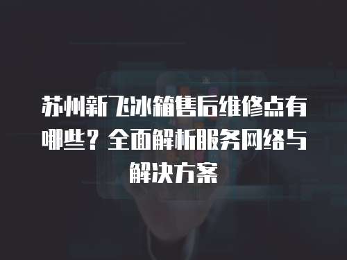 蘇州新飛冰箱售后維修點有哪些？全面解析服務網絡與解決方案