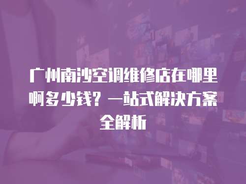 廣州南沙空調維修店在哪里啊多少錢？一站式解決方案全解析