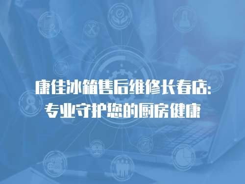 康佳冰箱售后維修長春店：專業守護您的廚房健康